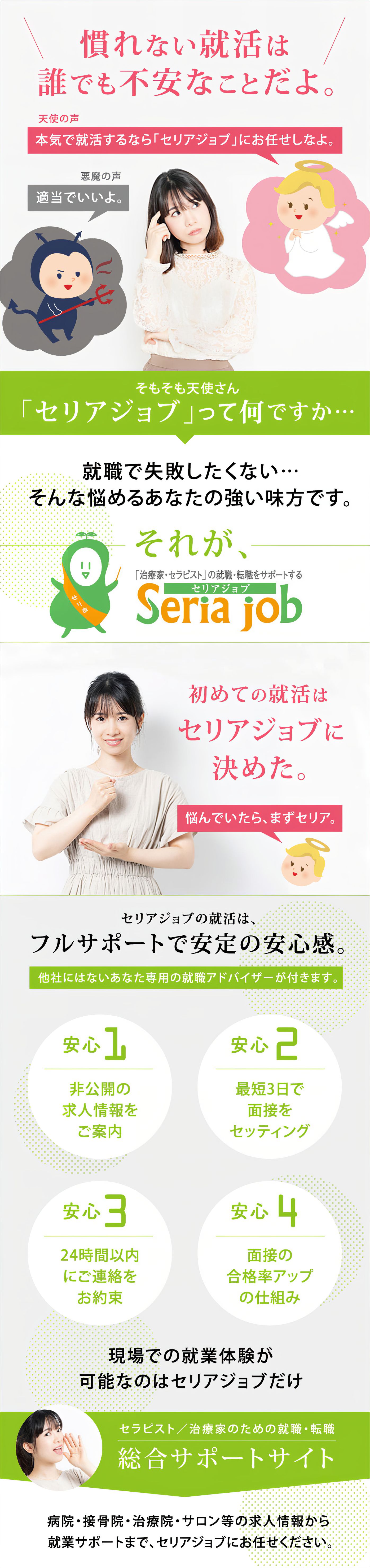 慣れない就活は誰でも不安なことだよ。天使の声「本気で就活するなら「セリアジョブ」にお任せしなよ。」悪魔の声「適当でいいよ。」そもそも天使さん「セリアジョブ」って何ですか… 就職で失敗したくない…そんな悩めるあなたの強い味方です。それが「セリアジョブ」 初めての就活はセリアジョブに決めた。悩んでいたら、まずセリア。セリアジョブの就活はフルサポートで安定の安心感。他社にはないあなた専用の就職アドバイザーが付きます。安心1「非公開の求人情報をご案内」安心2「最短3日で面接をセッティング」安心3「24時間以内にご連絡をお約束」安心4「面接の合格率アップの仕組み」現場での就業体験が可能なのはセリアジョブだけ セラピスト/治療家のための就職・転職 総合サポートサイト 病院・接骨院・治療院・サロン等の求人情報から就業サポートまで、セリアジョブにお任せください。